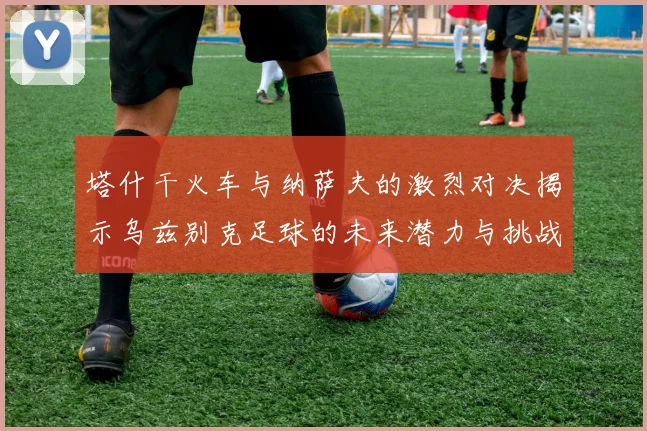 塔什干火车与纳萨夫的激烈对决揭示乌兹别克足球的未来潜力与挑战