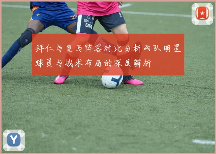 拜仁与皇马阵容对比分析两队明星球员与战术布局的深度解析