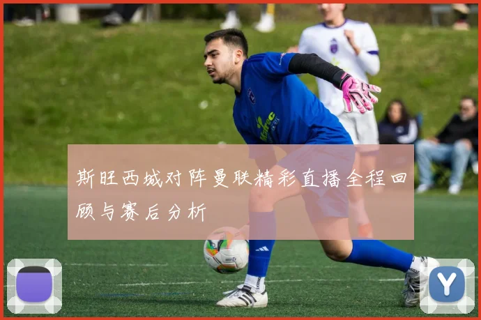 斯旺西城对阵曼联精彩直播全程回顾与赛后分析