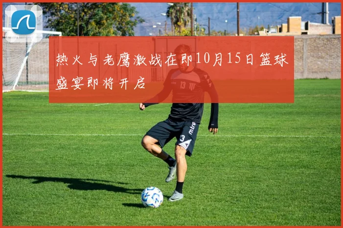 热火与老鹰激战在即10月15日篮球盛宴即将开启