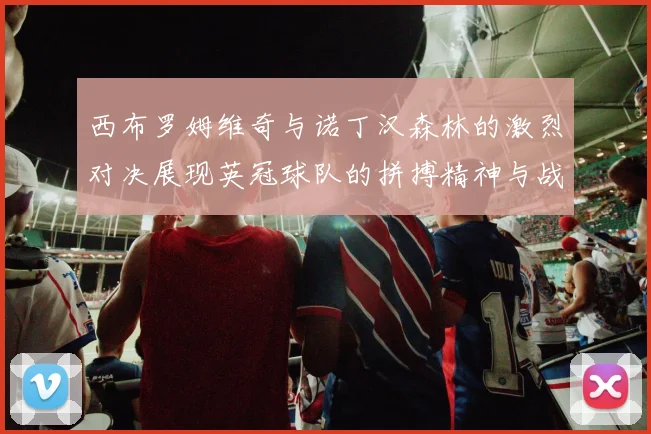 西布罗姆维奇与诺丁汉森林的激烈对决展现英冠球队的拼搏精神与战术较量